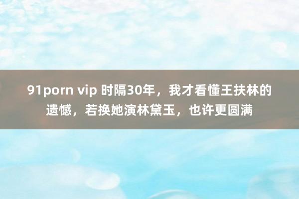 91porn vip 时隔30年，我才看懂王扶林的遗憾，若换她演林黛玉，也许更圆满