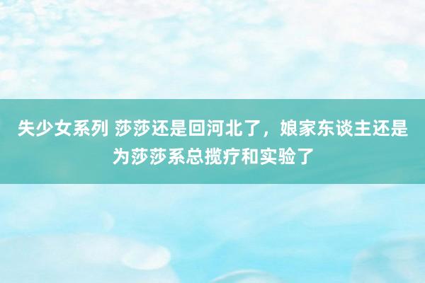 失少女系列 莎莎还是回河北了，娘家东谈主还是为莎莎系总揽疗和实验了