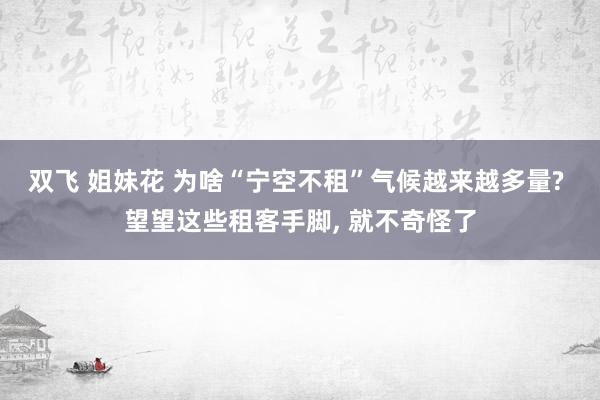 双飞 姐妹花 为啥“宁空不租”气候越来越多量? 望望这些租客手脚， 就不奇怪了