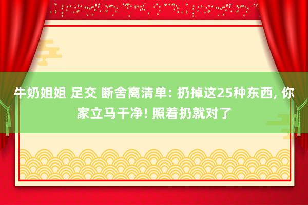 牛奶姐姐 足交 断舍离清单: 扔掉这25种东西， 你家立马干净! 照着扔就对了