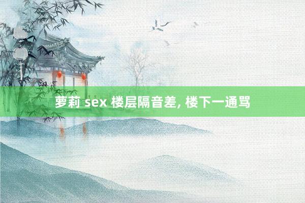 萝莉 sex 楼层隔音差， 楼下一通骂