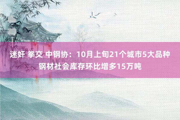 迷奸 拳交 中钢协：10月上旬21个城市5大品种钢材社会库存环比增多15万吨