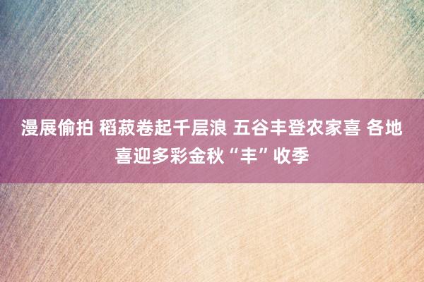 漫展偷拍 稻菽卷起千层浪 五谷丰登农家喜 各地喜迎多彩金秋“丰”收季