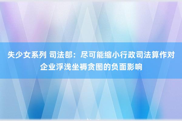 失少女系列 司法部：尽可能缩小行政司法算作对企业浮浅坐褥贪图的负面影响