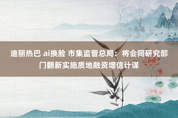 迪丽热巴 ai换脸 市集监管总局：将会同研究部门翻新实施质地融资增信计谋