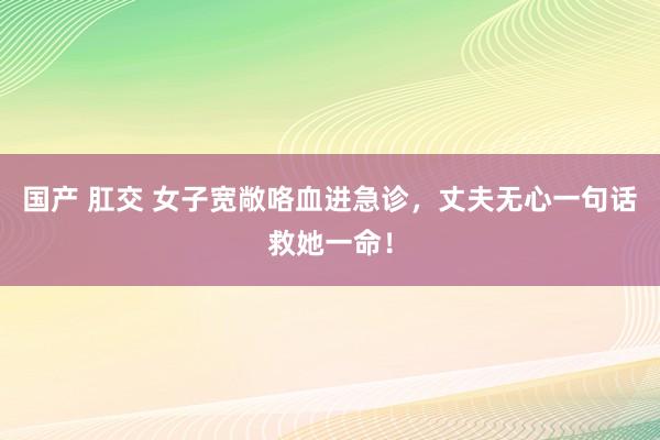 国产 肛交 女子宽敞咯血进急诊，丈夫无心一句话救她一命！