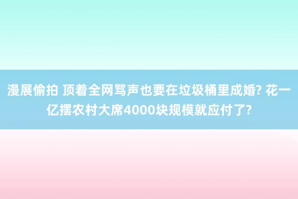 漫展偷拍 顶着全网骂声也要在垃圾桶里成婚? 花一亿摆农村大席4000块规模就应付了?