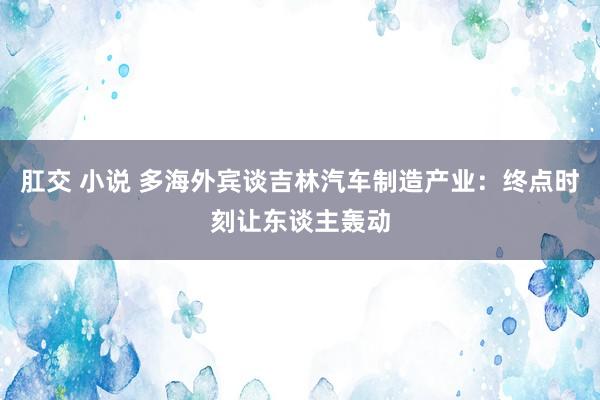 肛交 小说 多海外宾谈吉林汽车制造产业：终点时刻让东谈主轰动