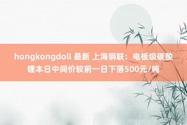 hongkongdoll 最新 上海钢联：电板级碳酸锂本日中间价较前一日下落500元/吨