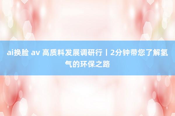 ai换脸 av 高质料发展调研行丨2分钟带您了解氢气的环保之路