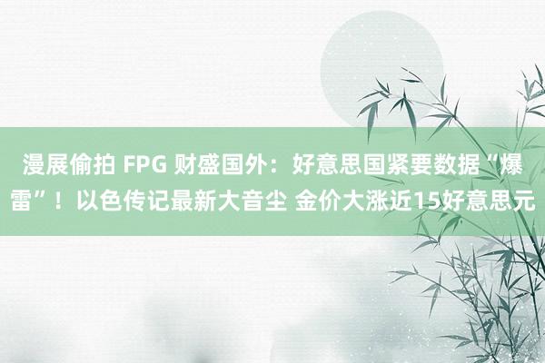 漫展偷拍 FPG 财盛国外：好意思国紧要数据“爆雷”！以色传记最新大音尘 金价大涨近15好意思元