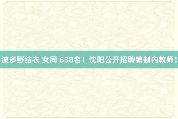 波多野结衣 女同 638名！沈阳公开招聘编制内教师！