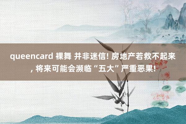 queencard 裸舞 并非迷信! 房地产若救不起来， 将来可能会濒临“五大”严重恶果!