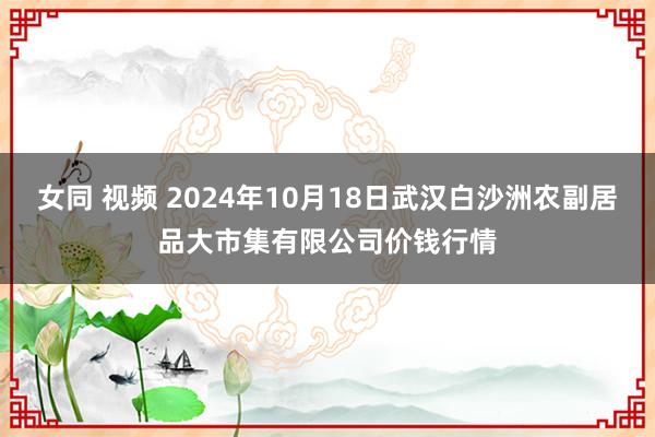 女同 视频 2024年10月18日武汉白沙洲农副居品大市集有限公司价钱行情