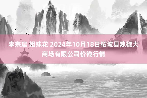 李宗瑞 姐妹花 2024年10月18日柘城县辣椒大商场有限公司价钱行情