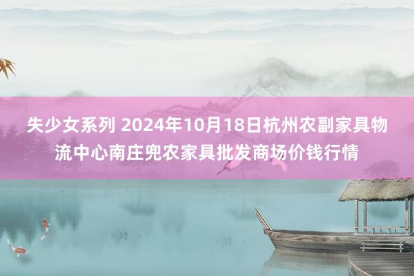 失少女系列 2024年10月18日杭州农副家具物流中心南庄兜农家具批发商场价钱行情