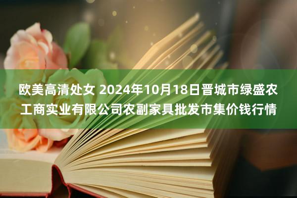 欧美高清处女 2024年10月18日晋城市绿盛农工商实业有限公司农副家具批发市集价钱行情