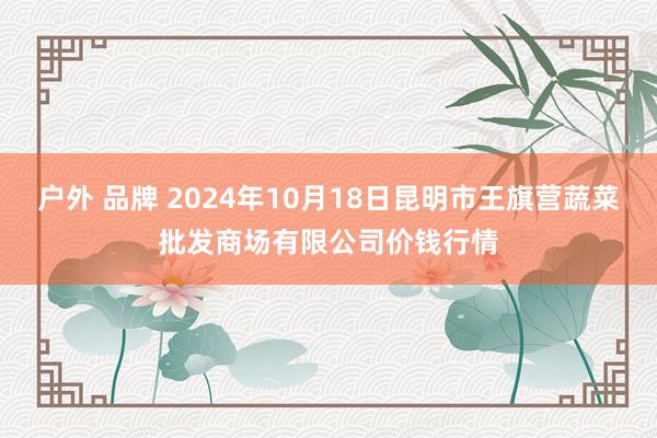 户外 品牌 2024年10月18日昆明市王旗营蔬菜批发商场有限公司价钱行情