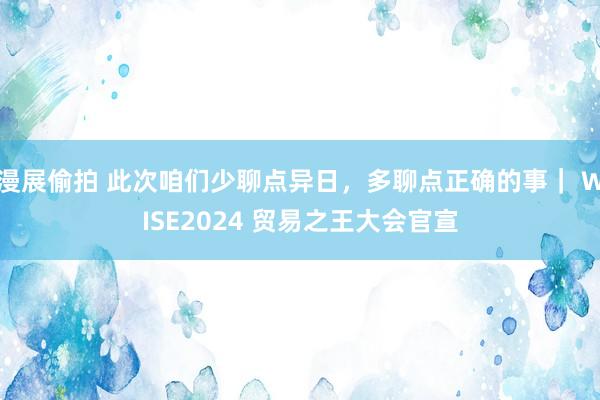 漫展偷拍 此次咱们少聊点异日，多聊点正确的事｜ WISE2024 贸易之王大会官宣