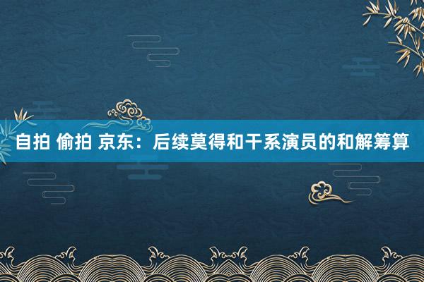 自拍 偷拍 京东：后续莫得和干系演员的和解筹算