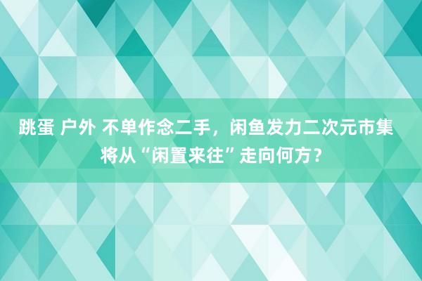 跳蛋 户外 不单作念二手，闲鱼发力二次元市集  将从“闲置来往”走向何方？