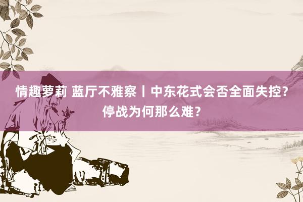 情趣萝莉 蓝厅不雅察丨中东花式会否全面失控？停战为何那么难？