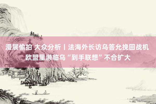 漫展偷拍 大众分析丨法海外长访乌答允挽回战机 欧盟里濒临乌“到手联想”不合扩大