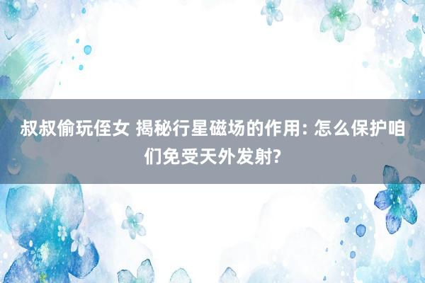 叔叔偷玩侄女 揭秘行星磁场的作用: 怎么保护咱们免受天外发射?