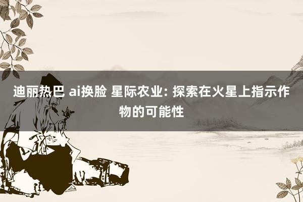 迪丽热巴 ai换脸 星际农业: 探索在火星上指示作物的可能性