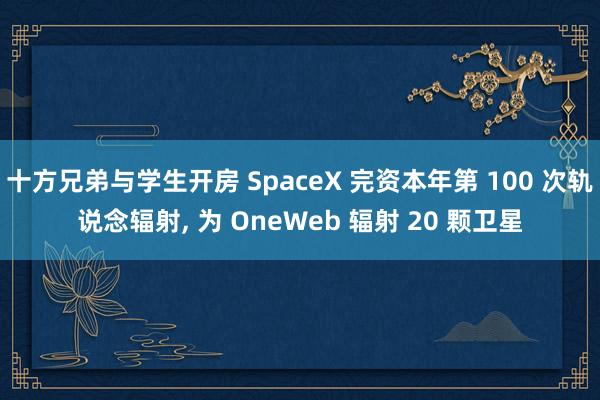 十方兄弟与学生开房 SpaceX 完资本年第 100 次轨说念辐射， 为 OneWeb 辐射 20 颗卫星