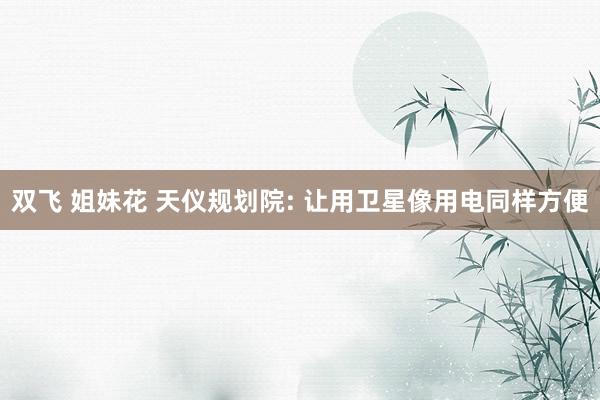 双飞 姐妹花 天仪规划院: 让用卫星像用电同样方便