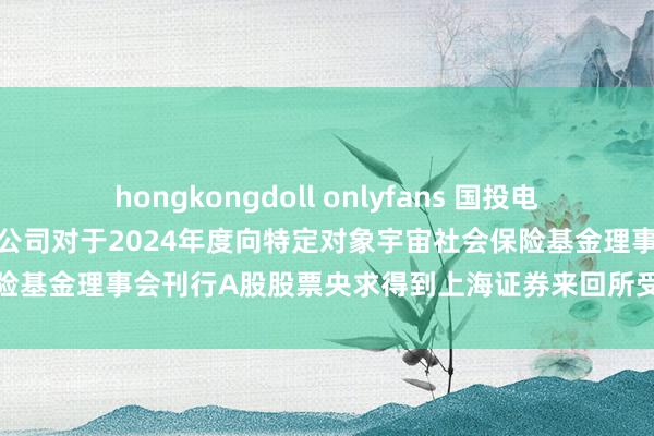 hongkongdoll onlyfans 国投电力: 国投电力控股股份有限公司对于2024年度向特定对象宇宙社会保险基金理事会刊行A股股票央求得到上海证券来回所受理的公告履行摘录