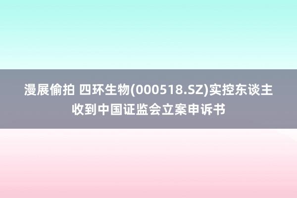 漫展偷拍 四环生物(000518.SZ)实控东谈主收到中国证监会立案申诉书