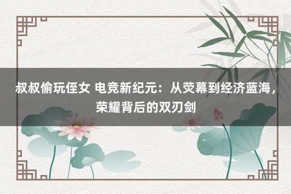 叔叔偷玩侄女 电竞新纪元：从荧幕到经济蓝海，荣耀背后的双刃剑