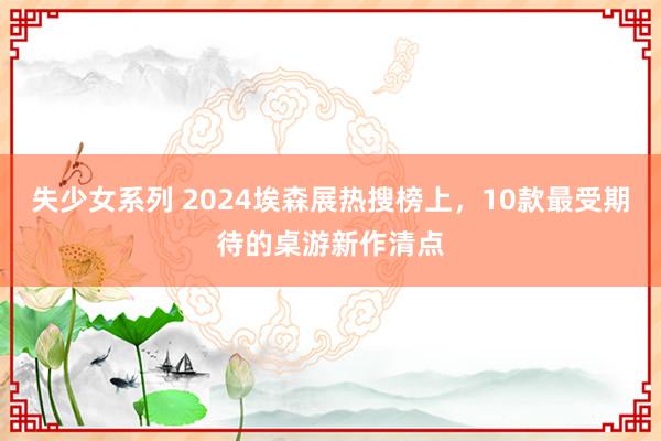 失少女系列 2024埃森展热搜榜上，10款最受期待的桌游新作清点