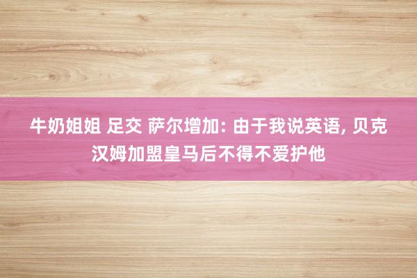 牛奶姐姐 足交 萨尔增加: 由于我说英语， 贝克汉姆加盟皇马后不得不爱护他