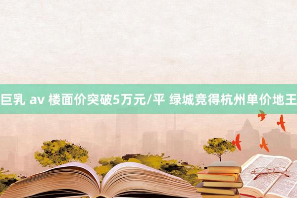 巨乳 av 楼面价突破5万元/平 绿城竞得杭州单价地王