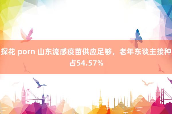 探花 porn 山东流感疫苗供应足够，老年东谈主接种占54.57%