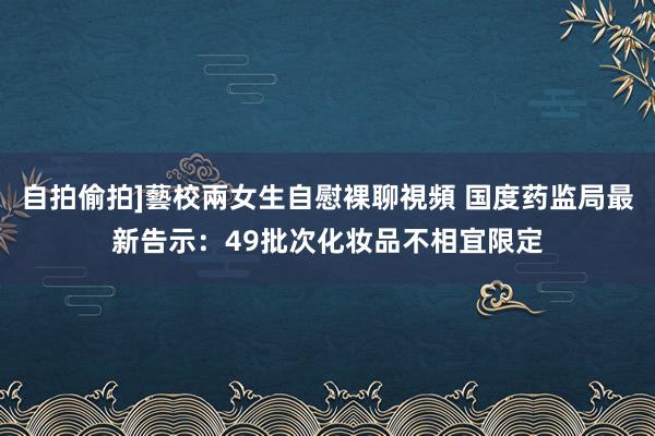 自拍偷拍]藝校兩女生自慰裸聊視頻 国度药监局最新告示：49批次化妆品不相宜限定