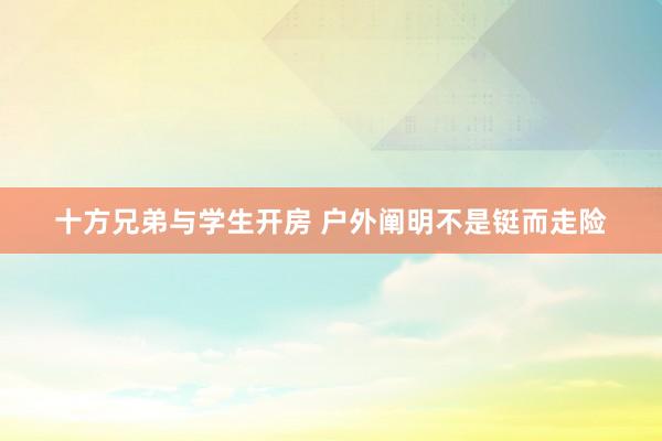 十方兄弟与学生开房 户外阐明不是铤而走险