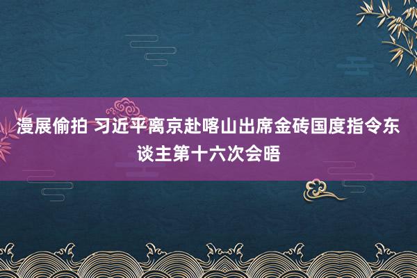 漫展偷拍 习近平离京赴喀山出席金砖国度指令东谈主第十六次会晤