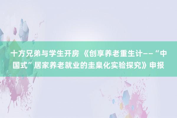 十方兄弟与学生开房 《创享养老重生计——“中国式”居家养老就业的圭臬化实验探究》申报