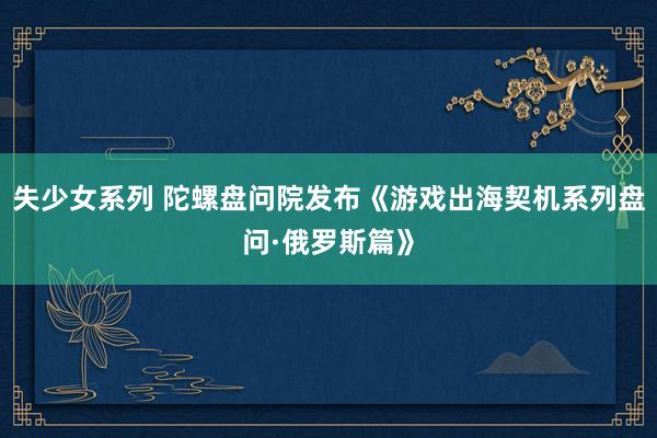 失少女系列 陀螺盘问院发布《游戏出海契机系列盘问·俄罗斯篇》