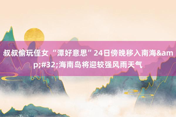 叔叔偷玩侄女 “潭好意思”24日傍晚移入南海&#32;海南岛将迎较强风雨天气