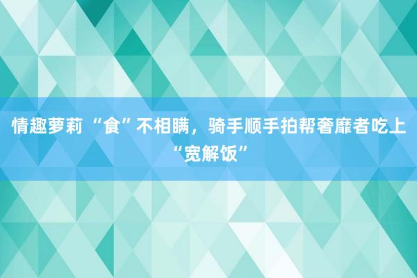 情趣萝莉 “食”不相瞒，骑手顺手拍帮奢靡者吃上“宽解饭”