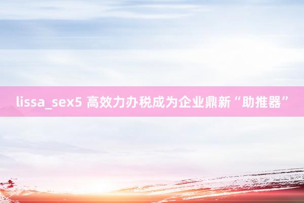 lissa_sex5 高效力办税成为企业鼎新“助推器”