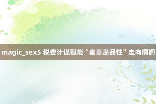 magic_sex5 税费计谋赋能“秦皇岛品性”走向阛阓