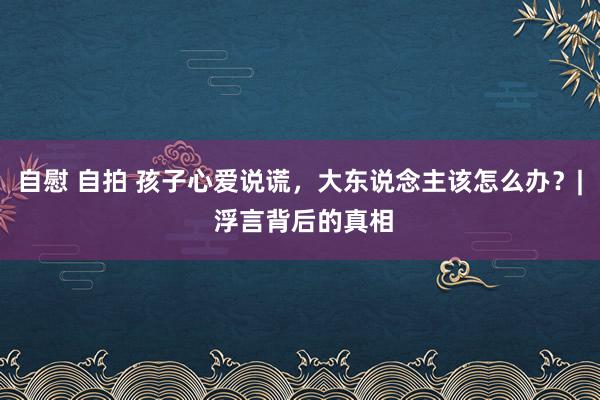 自慰 自拍 孩子心爱说谎，大东说念主该怎么办？| 浮言背后的真相