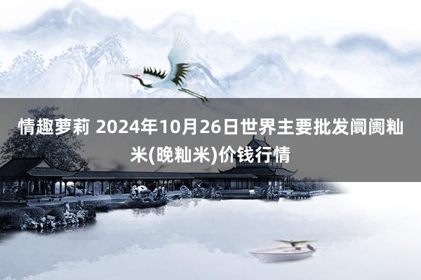 情趣萝莉 2024年10月26日世界主要批发阛阓籼米(晚籼米)价钱行情