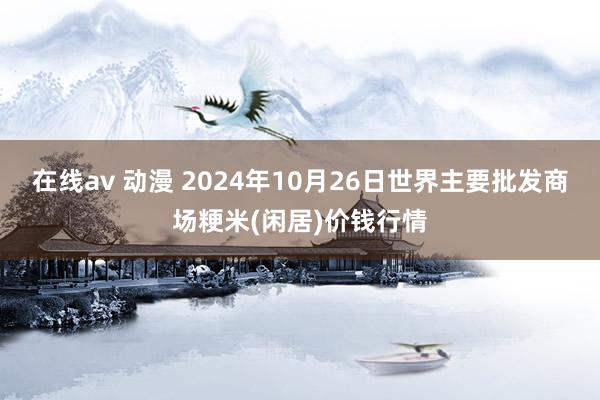 在线av 动漫 2024年10月26日世界主要批发商场粳米(闲居)价钱行情